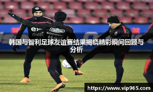韩国与智利足球友谊赛结果揭晓精彩瞬间回顾与分析