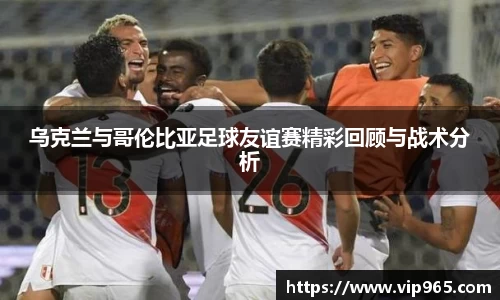 乌克兰与哥伦比亚足球友谊赛精彩回顾与战术分析